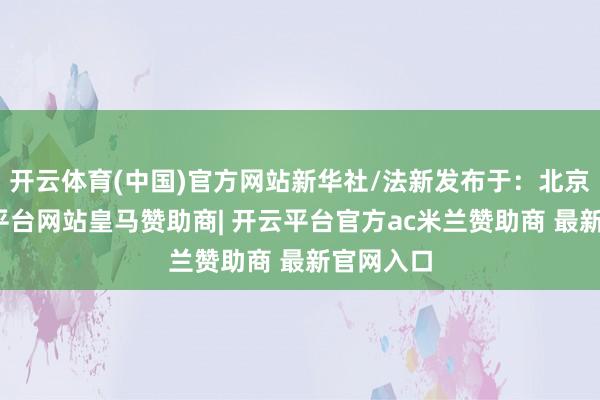 开云体育(中国)官方网站新华社/法新发布于:北京市-开云平台网站皇马赞助商| 开云平台官方ac米兰赞助商 最新官网入口
