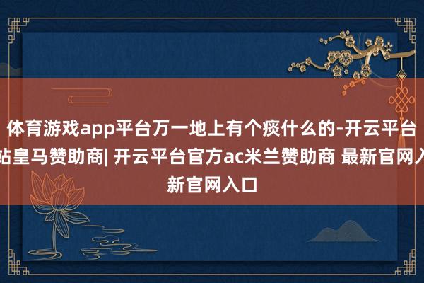 体育游戏app平台万一地上有个痰什么的-开云平台网站皇马赞助商| 开云平台官方ac米兰赞助商 最新官网入口