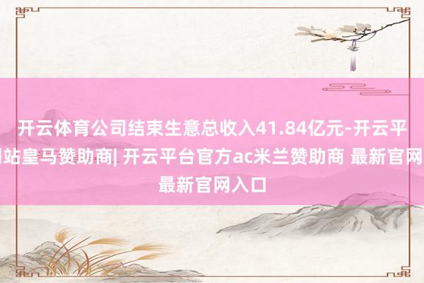 开云体育公司结束生意总收入41.84亿元-开云平台网站皇马赞助商| 开云平台官方ac米兰赞助商 最新官网入口