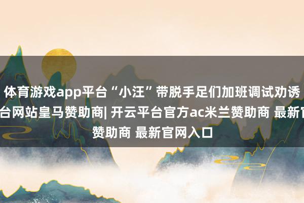 体育游戏app平台“小汪”带脱手足们加班调试劝诱-开云平台网站皇马赞助商| 开云平台官方ac米兰赞助商 最新官网入口