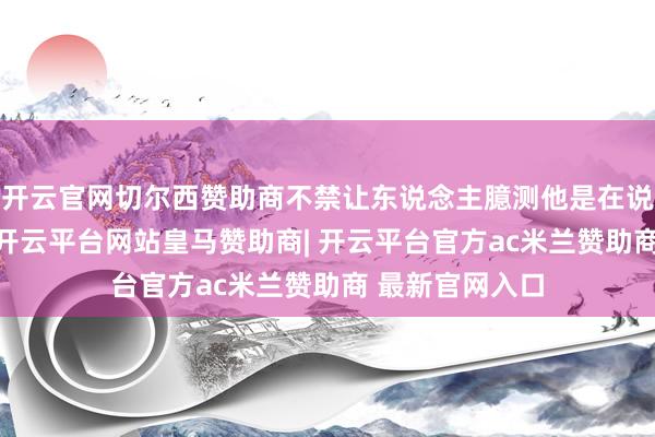 开云官网切尔西赞助商不禁让东说念主臆测他是在说“释怀恭候”-开云平台网站皇马赞助商| 开云平台官方ac米兰赞助商 最新官网入口
