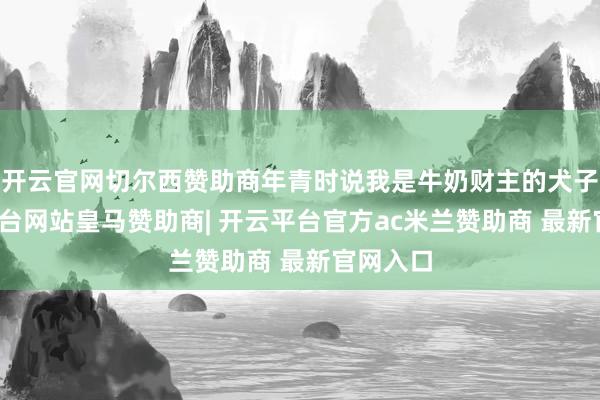 开云官网切尔西赞助商年青时说我是牛奶财主的犬子-开云平台网站皇马赞助商| 开云平台官方ac米兰赞助商 最新官网入口
