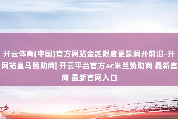 开云体育(中国)官方网站金融限度更是洞开前沿-开云平台网站皇马赞助商| 开云平台官方ac米兰赞助商 最新官网入口