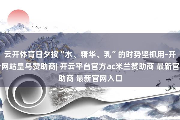 云开体育日夕按“水、精华、乳”的时势坚抓用-开云平台网站皇马赞助商| 开云平台官方ac米兰赞助商 最新官网入口