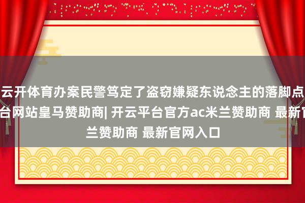 云开体育办案民警笃定了盗窃嫌疑东说念主的落脚点-开云平台网站皇马赞助商| 开云平台官方ac米兰赞助商 最新官网入口