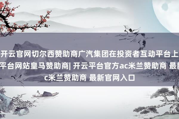 开云官网切尔西赞助商广汽集团在投资者互动平台上暗示-开云平台网站皇马赞助商| 开云平台官方ac米兰赞助商 最新官网入口