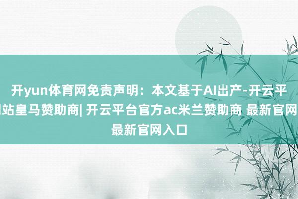 开yun体育网免责声明：本文基于AI出产-开云平台网站皇马赞助商| 开云平台官方ac米兰赞助商 最新官网入口