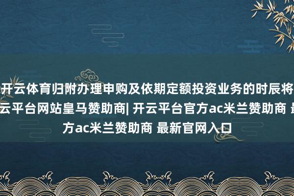 开云体育归附办理申购及依期定额投资业务的时辰将另行公告-开云平台网站皇马赞助商| 开云平台官方ac米兰赞助商 最新官网入口