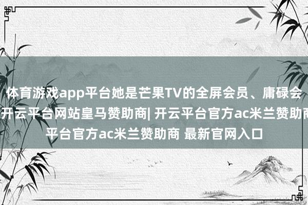 体育游戏app平台她是芒果TV的全屏会员、庸碌会员和SVIP会员-开云平台网站皇马赞助商| 开云平台官方ac米兰赞助商 最新官网入口