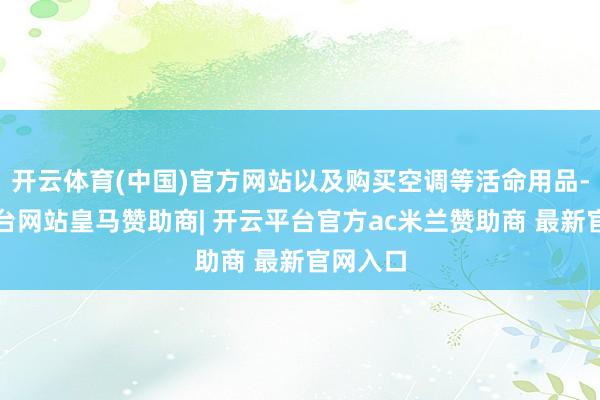 开云体育(中国)官方网站以及购买空调等活命用品-开云平台网站皇马赞助商| 开云平台官方ac米兰赞助商 最新官网入口
