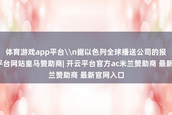 体育游戏app平台\n据以色列全球播送公司的报谈-开云平台网站皇马赞助商| 开云平台官方ac米兰赞助商 最新官网入口