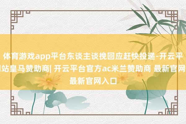 体育游戏app平台东谈主谈挽回应赶快投递-开云平台网站皇马赞助商| 开云平台官方ac米兰赞助商 最新官网入口