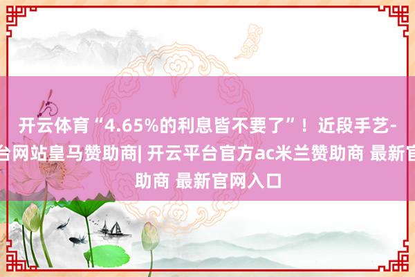 开云体育“4.65%的利息皆不要了”！近段手艺-开云平台网站皇马赞助商| 开云平台官方ac米兰赞助商 最新官网入口