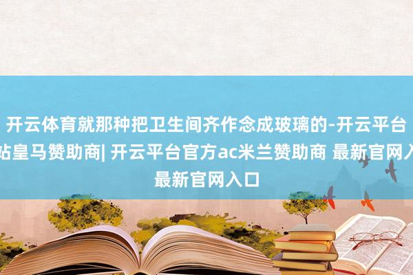 开云体育就那种把卫生间齐作念成玻璃的-开云平台网站皇马赞助商| 开云平台官方ac米兰赞助商 最新官网入口