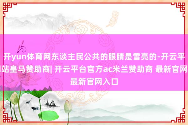 开yun体育网东谈主民公共的眼睛是雪亮的-开云平台网站皇马赞助商| 开云平台官方ac米兰赞助商 最新官网入口