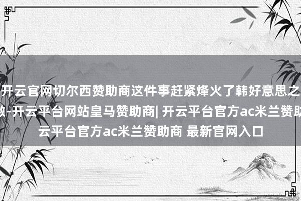 开云官网切尔西赞助商这件事赶紧烽火了韩好意思之间的酬酢病笃愤激-开云平台网站皇马赞助商| 开云平台官方ac米兰赞助商 最新官网入口
