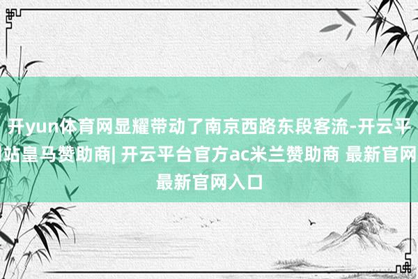 开yun体育网显耀带动了南京西路东段客流-开云平台网站皇马赞助商| 开云平台官方ac米兰赞助商 最新官网入口
