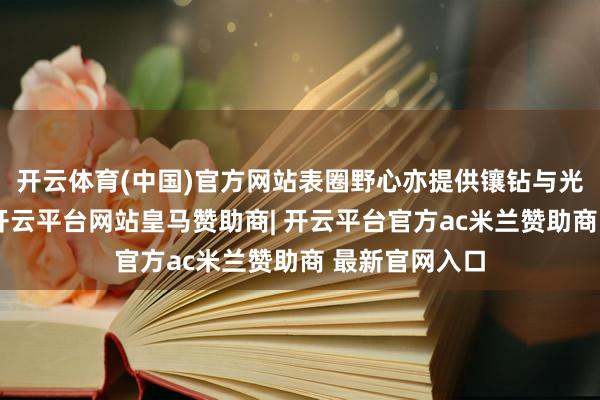 开云体育(中国)官方网站表圈野心亦提供镶钻与光面两种魄力-开云平台网站皇马赞助商| 开云平台官方ac米兰赞助商 最新官网入口