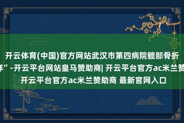 开云体育(中国)官方网站武汉市第四病院髋部骨折绿色通说念“不打烊”-开云平台网站皇马赞助商| 开云平台官方ac米兰赞助商 最新官网入口