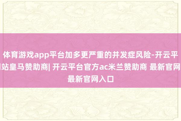 体育游戏app平台加多更严重的并发症风险-开云平台网站皇马赞助商| 开云平台官方ac米兰赞助商 最新官网入口