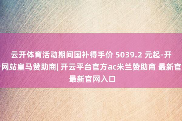 云开体育活动期间国补得手价 5039.2 元起-开云平台网站皇马赞助商| 开云平台官方ac米兰赞助商 最新官网入口