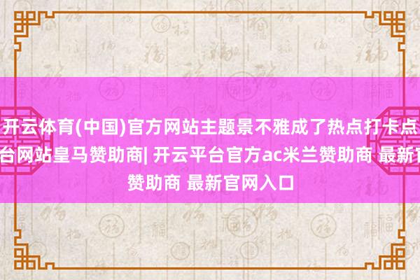 开云体育(中国)官方网站主题景不雅成了热点打卡点-开云平台网站皇马赞助商| 开云平台官方ac米兰赞助商 最新官网入口