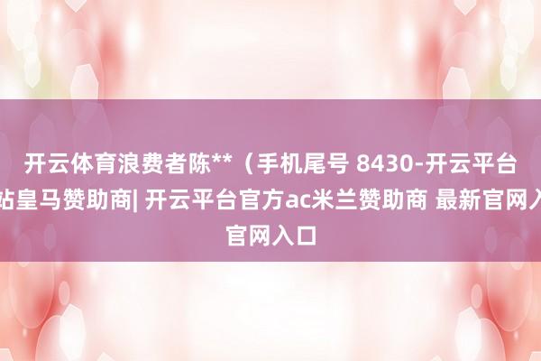开云体育浪费者陈**(手机尾号 8430-开云平台网站皇马赞助商| 开云平台官方ac米兰赞助商 最新官网入口