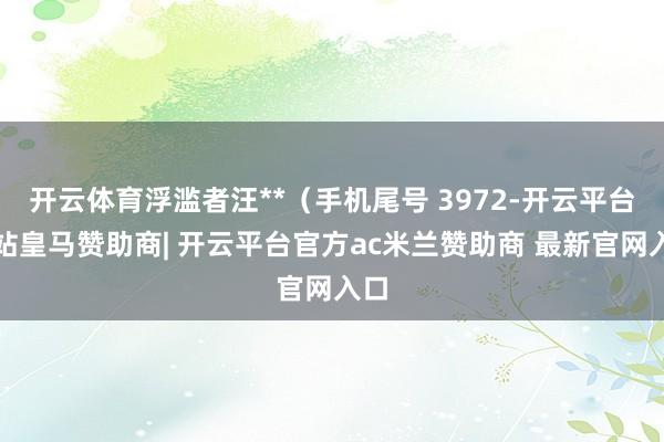 开云体育浮滥者汪**（手机尾号 3972-开云平台网站皇马赞助商| 开云平台官方ac米兰赞助商 最新官网入口