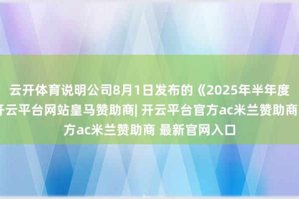 云开体育说明公司8月1日发布的《2025年半年度功绩预报》-开云平台网站皇马赞助商| 开云平台官方ac米兰赞助商 最新官网入口