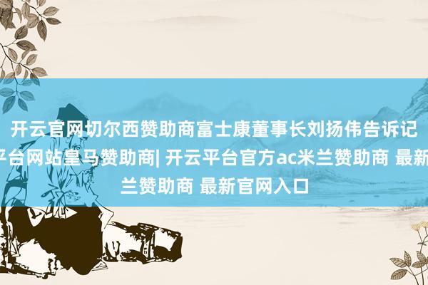 开云官网切尔西赞助商　　富士康董事长刘扬伟告诉记者-开云平台网站皇马赞助商| 开云平台官方ac米兰赞助商 最新官网入口