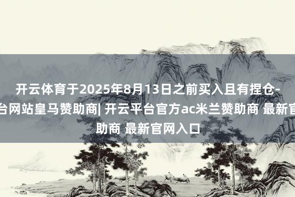 开云体育于2025年8月13日之前买入且有捏仓-开云平台网站皇马赞助商| 开云平台官方ac米兰赞助商 最新官网入口
