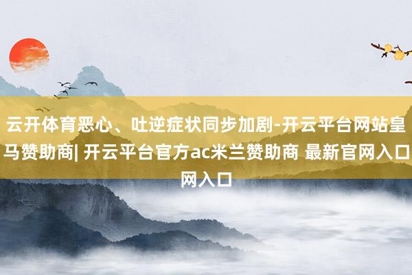 云开体育恶心、吐逆症状同步加剧-开云平台网站皇马赞助商| 开云平台官方ac米兰赞助商 最新官网入口