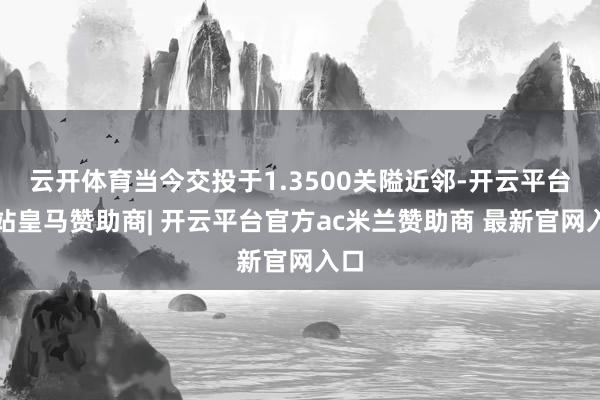 云开体育当今交投于1.3500关隘近邻-开云平台网站皇马赞助商| 开云平台官方ac米兰赞助商 最新官网入口