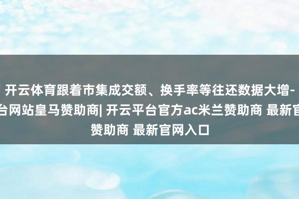 开云体育跟着市集成交额、换手率等往还数据大增-开云平台网站皇马赞助商| 开云平台官方ac米兰赞助商 最新官网入口