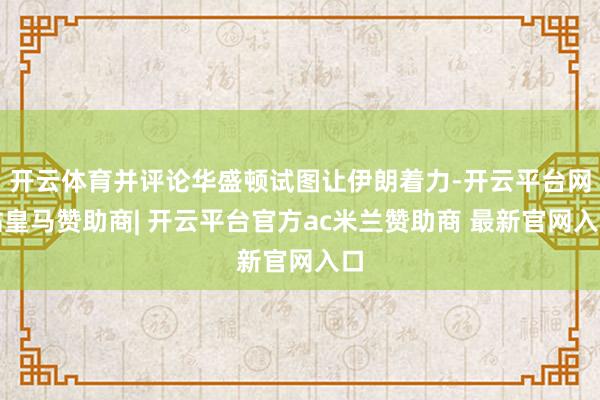 开云体育并评论华盛顿试图让伊朗着力-开云平台网站皇马赞助商| 开云平台官方ac米兰赞助商 最新官网入口