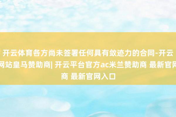 开云体育各方尚未签署任何具有敛迹力的合同-开云平台网站皇马赞助商| 开云平台官方ac米兰赞助商 最新官网入口