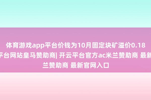体育游戏app平台价钱为10月固定块矿溢价0.1810-开云平台网站皇马赞助商| 开云平台官方ac米兰赞助商 最新官网入口