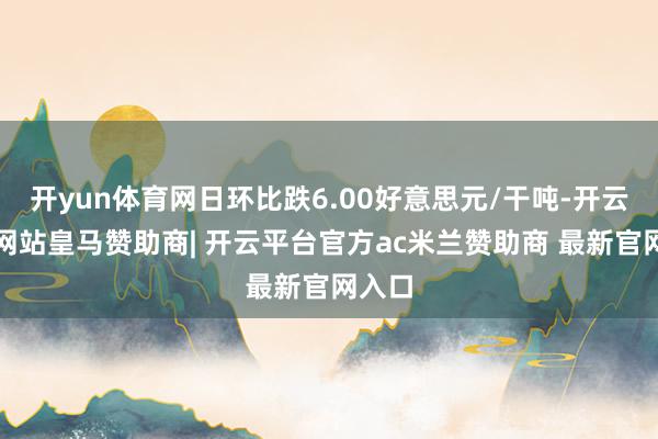 开yun体育网日环比跌6.00好意思元/干吨-开云平台网站皇马赞助商| 开云平台官方ac米兰赞助商 最新官网入口
