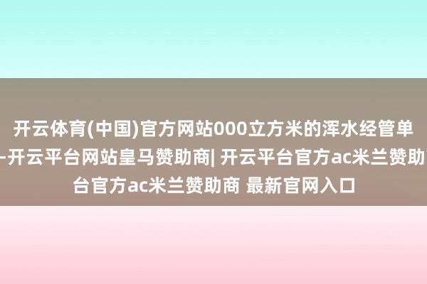 开云体育(中国)官方网站000立方米的浑水经管单位及零排放单位-开云平台网站皇马赞助商| 开云平台官方ac米兰赞助商 最新官网入口
