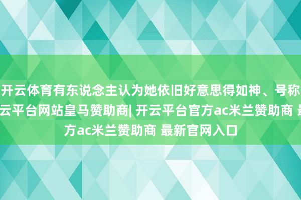 开云体育有东说念主认为她依旧好意思得如神、号称女神级别-开云平台网站皇马赞助商| 开云平台官方ac米兰赞助商 最新官网入口