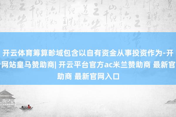 开云体育筹算畛域包含以自有资金从事投资作为-开云平台网站皇马赞助商| 开云平台官方ac米兰赞助商 最新官网入口