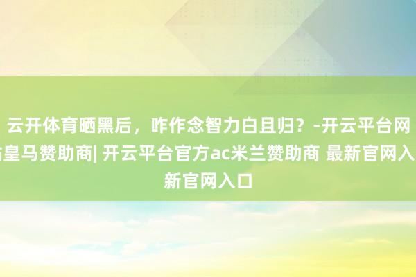 云开体育晒黑后，咋作念智力白且归？-开云平台网站皇马赞助商| 开云平台官方ac米兰赞助商 最新官网入口