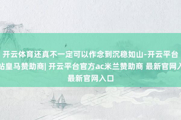 开云体育还真不一定可以作念到沉稳如山-开云平台网站皇马赞助商| 开云平台官方ac米兰赞助商 最新官网入口