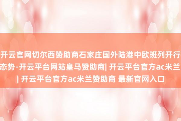 开云官网切尔西赞助商石家庄国外陆港中欧班列开行量持续保握快速增长态势-开云平台网站皇马赞助商| 开云平台官方ac米兰赞助商 最新官网入口