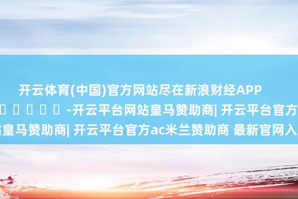 开云体育(中国)官方网站尽在新浪财经APP            													-开云平台网站皇马赞助商| 开云平台官方ac米兰赞助商 最新官网入口