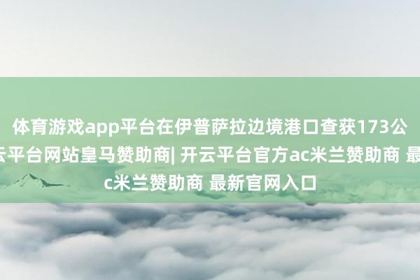 体育游戏app平台在伊普萨拉边境港口查获173公斤大麻-开云平台网站皇马赞助商| 开云平台官方ac米兰赞助商 最新官网入口