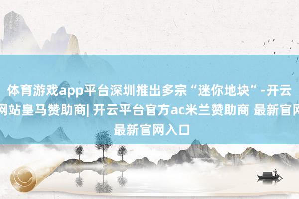 体育游戏app平台深圳推出多宗“迷你地块”-开云平台网站皇马赞助商| 开云平台官方ac米兰赞助商 最新官网入口