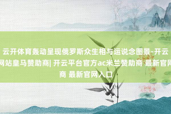 云开体育轰动呈现俄罗斯众生相与运说念图景-开云平台网站皇马赞助商| 开云平台官方ac米兰赞助商 最新官网入口