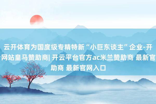 云开体育为国度级专精特新“小巨东谈主”企业-开云平台网站皇马赞助商| 开云平台官方ac米兰赞助商 最新官网入口