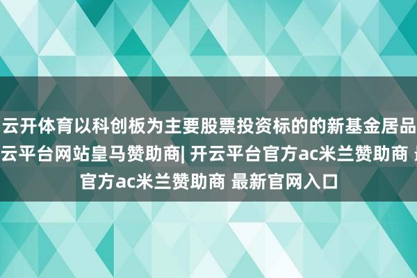 云开体育以科创板为主要股票投资标的的新基金居品达到21只-开云平台网站皇马赞助商| 开云平台官方ac米兰赞助商 最新官网入口